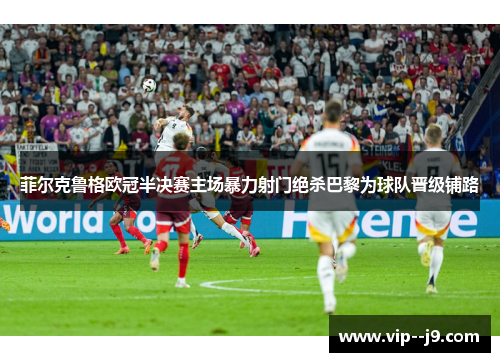 菲尔克鲁格欧冠半决赛主场暴力射门绝杀巴黎为球队晋级铺路